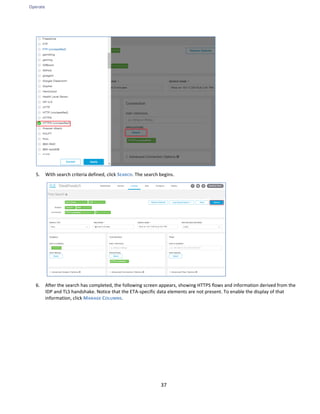 Operate
37
5. With search criteria defined, click SEARCH. The search begins.
6. After the search has completed, the following screen appears, showing HTTPS flows and information derived from the
IDP and TLS handshake. Notice that the ETA-specific data elements are not present. To enable the display of that
information, click MANAGE COLUMNS.
 