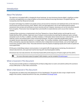 Introduction
4
Introduction
About The Solution
The rapid rise in encrypted traffic is changing the threat landscape. As more businesses become digital, a significant number
of services and applications are using encryption as the primary method of securing information. Encrypted traffic has
increased by more than 90 percent annually
Encryption technology has enabled much greater privacy and security for enterprises and individuals that use the Internet to
communicate and transact business online. Mobile, cloud, and web applications rely on well implemented encryption
mechanisms that use keys and certificates to ensure security and trust. However, businesses are not the only ones to benefit
from encryption. Threat actors have leveraged these same benefits to evade detection and to secure their malicious
activities.
Traditional flow monitoring, as implemented in the Cisco® Network as a Sensor (NaaS) solution and through the use of
Flexible NetFlow (FNF), provides a high-level view of network communications by reporting the addresses, ports, and byte
and packet counts of a flow. In addition, intraflow metadata, or information about events that occur inside of a flow, can be
collected, stored, and analyzed within a flow monitoring framework. This data is especially valuable when traffic is
encrypted, because deep-packet inspection is no longer viable. This intraflow metadata, called Encrypted Traffic Analytics
(ETA), is derived by using new data elements or telemetry that is independent of protocol details, such as the lengths and
arrival times of packets within a flow. These data elements have the property of applying equally well to both encrypted and
unencrypted flows.
ETA focuses on identifying malware communications in encrypted traffic through passive monitoring, the extraction of
relevant data elements, and supervised machine learning with cloud-based global visibility.
ETA extracts two main data elements: the Initial Data Packet (IDP) and the Sequence of Packet Length and Time (SPLT).
For more information about Encrypted Traffic Analytics, see the complete ETA white paper.
What is Covered in This Document
This document provides guidance on deploying ETA and NaaS configuration to routers and switches without the assistance
of Cisco DNA Center in a Non-Fabric environment.
What is Not Covered in This Document
This guide does not address the initial deployment of Cisco Stealthwatch. This guide also does not go in depth into the
design of the solution, instead that will be in the new, consolidated ETA Design Guide.
 