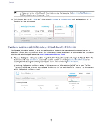 Operate
40
In the current version of Stealthwatch there is a known bug that is causing the ENCRYPTION TLS/SSL VERSION
field from showing up in the summary view.
11. Once finished, you can click EXPORT and choose either ALL COLUMNS or VISIBLE COLUMNS and it will be exported in CSV
format to an Excel spreadsheet.
Investigate suspicious activity for malware through Cognitive Intelligence
The following information is meant to serve as a brief example of navigating the Cognitive Intelligence user interface to
investigate infected hosts and suspicious activity. For complete information regarding portal administration and information
regarding the fields displayed, refer to the Cisco ScanCenter Administrator Guide.
1. Access to the Cognitive Intelligence portal is integrated within the Stealthwatch Security Insight Dashboard. Within the
SMC Dashboard, under DASHBOARDS, access to the portal is available by selecting COGNITIVE TREAT ANALYTICS or by
scrolling down to the Cognitive Intelligence widget as shown below and clicking VIEW DASHBOARD.
In looking at the Cognitive Intelligence widget in SMC, a summary of "Affected Users by Risk" can be seen. The blue
"Encrypted" bubble next to each IP address below signifies that they had been classified as a result of ETA data elements
within the Cognitive Intelligence cloud.
 