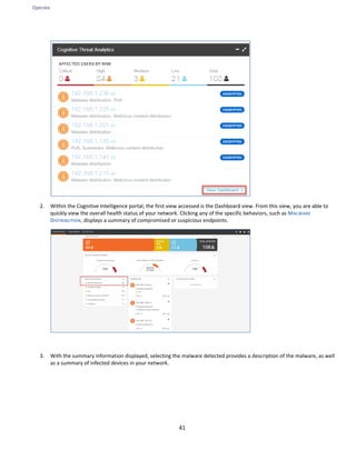 Operate
41
2. Within the Cognitive Intelligence portal, the first view accessed is the Dashboard view. From this view, you are able to
quickly view the overall health status of your network. Clicking any of the specific behaviors, such as MALWARE
DISTRIBUTION, displays a summary of compromised or suspicious endpoints.
3. With the summary information displayed, selecting the malware detected provides a description of the malware, as well
as a summary of infected devices in your network.
 