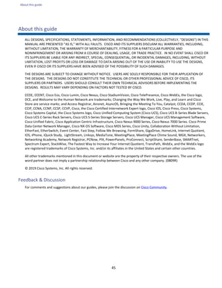 About this guide
45
About this guide
ALL DESIGNS, SPECIFICATIONS, STATEMENTS, INFORMATION, AND RECOMMENDATIONS (COLLECTIVELY, "DESIGNS") IN THIS
MANUAL ARE PRESENTED "AS IS," WITH ALL FAULTS. CISCO AND ITS SUPPLIERS DISCLAIM ALL WARRANTIES, INCLUDING,
WITHOUT LIMITATION, THE WARRANTY OF MERCHANTABILITY, FITNESS FOR A PARTICULAR PURPOSE AND
NONINFRINGEMENT OR ARISING FROM A COURSE OF DEALING, USAGE, OR TRADE PRACTICE. IN NO EVENT SHALL CISCO OR
ITS SUPPLIERS BE LIABLE FOR ANY INDIRECT, SPECIAL, CONSEQUENTIAL, OR INCIDENTAL DAMAGES, INCLUDING, WITHOUT
LIMITATION, LOST PROFITS OR LOSS OR DAMAGE TO DATA ARISING OUT OF THE USE OR INABILITY TO USE THE DESIGNS,
EVEN IF CISCO OR ITS SUPPLIERS HAVE BEEN ADVISED OF THE POSSIBILITY OF SUCH DAMAGES.
THE DESIGNS ARE SUBJECT TO CHANGE WITHOUT NOTICE. USERS ARE SOLELY RESPONSIBLE FOR THEIR APPLICATION OF
THE DESIGNS. THE DESIGNS DO NOT CONSTITUTE THE TECHNICAL OR OTHER PROFESSIONAL ADVICE OF CISCO, ITS
SUPPLIERS OR PARTNERS. USERS SHOULD CONSULT THEIR OWN TECHNICAL ADVISORS BEFORE IMPLEMENTING THE
DESIGNS. RESULTS MAY VARY DEPENDING ON FACTORS NOT TESTED BY CISCO.
CCDE, CCENT, Cisco Eos, Cisco Lumin, Cisco Nexus, Cisco StadiumVision, Cisco TelePresence, Cisco WebEx, the Cisco logo,
DCE, and Welcome to the Human Network are trademarks; Changing the Way We Work, Live, Play, and Learn and Cisco
Store are service marks; and Access Registrar, Aironet, AsyncOS, Bringing the Meeting To You, Catalyst, CCDA, CCDP, CCIE,
CCIP, CCNA, CCNP, CCSP, CCVP, Cisco, the Cisco Certified Internetwork Expert logo, Cisco IOS, Cisco Press, Cisco Systems,
Cisco Systems Capital, the Cisco Systems logo, Cisco Unified Computing System (Cisco UCS), Cisco UCS B-Series Blade Servers,
Cisco UCS C-Series Rack Servers, Cisco UCS S-Series Storage Servers, Cisco UCS Manager, Cisco UCS Management Software,
Cisco Unified Fabric, Cisco Application Centric Infrastructure, Cisco Nexus 9000 Series, Cisco Nexus 7000 Series. Cisco Prime
Data Center Network Manager, Cisco NX-OS Software, Cisco MDS Series, Cisco Unity, Collaboration Without Limitation,
EtherFast, EtherSwitch, Event Center, Fast Step, Follow Me Browsing, FormShare, GigaDrive, HomeLink, Internet Quotient,
IOS, iPhone, iQuick Study, LightStream, Linksys, MediaTone, MeetingPlace, MeetingPlace Chime Sound, MGX, Networkers,
Networking Academy, Network Registrar, PCNow, PIX, PowerPanels, ProConnect, ScriptShare, SenderBase, SMARTnet,
Spectrum Expert, StackWise, The Fastest Way to Increase Your Internet Quotient, TransPath, WebEx, and the WebEx logo
are registered trademarks of Cisco Systems, Inc. and/or its affiliates in the United States and certain other countries.
All other trademarks mentioned in this document or website are the property of their respective owners. The use of the
word partner does not imply a partnership relationship between Cisco and any other company. (0809R)
© 2019 Cisco Systems, Inc. All rights reserved.
Feedback & Discussion
For comments and suggestions about our guides, please join the discussion on Cisco Community.
 