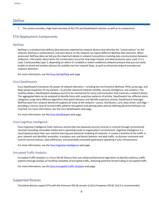 Define
6
Define
1. This section provides a high level overview of the ETA and Stealthwatch solution as well as its components.
ETA Deployment Components
NetFlow
NetFlow is a standard that defines data elements exported by network devices that describe the “conversations” on the
network. NetFlow is unidirectional, and each device on the network can export different NetFlow data elements. When
processed, NetFlow data can tell you the important details in network transactions involving data communication between
endpoints, information about when the conversation occurred, how long it lasted, and what protocols were used. It is a
Layer 3 (and possibly Layer 2, depending on where it’s enabled or match conditions) network protocol that you can easily
enable on wired and wireless devices for visibility into the network flows, as well as enhanced network anomaly and
malware detection.
For more information, see the Cisco IOS NetFlow web page
Cisco Stealthwatch
Cisco Stealthwatch harnesses the power of network telemetry—including but not limited to NetFlow, IPFIX, proxy logs, and
deep packet inspection of raw packets—to provide advanced network visibility, security intelligence, and analytics. This
visibility allows a Stealthwatch database record to be maintained for every communication that traverses a network device.
This aggregated data can be analyzed to identify hosts with suspicious patterns of activity. Stealthwatch has different alarm
categories using many different algorithms that watch behavior and identify suspicious activity. Stealthwatch leverages
NetFlow data from network devices throughout all areas of the network—access, distribution, core, data center, and edge—
providing a concise view of normal traffic patterns throughout and alerting when policies defining abnormal behavior are
matched. For more information, see the Cisco Stealthwatch web page.
For more information, see the Cisco Stealthwatch web page.
Cisco Cognitive Intelligence
Cisco Cognitive Intelligence finds malicious activity that has bypassed security controls or entered through unmonitored
channels (including removable media) and is operating inside an organization’s environment. Cognitive Intelligence is a
cloud-based product that uses machine learning and statistical modeling of networks. It creates a baseline of the traffic in
your network and identifies anomalies. It analyzes user and device behavior and web traffic, to discover command-and-
control communications, data exfiltration, and potentially unwanted applications operating in your infrastructure.
For more information, see the Cisco Cognitive Intelligence web page.
Encrypted Traffic Analytics
Encrypted Traffic Analytics is a Cisco IOS-XE feature that uses advanced behavioral algorithms to identify malicious traffic
patterns through analysis of intraflow metadata of encrypted traffic, detecting potential threats hiding in encrypted traffic.
For more information, see the Cisco Encrypted Traffic Analytics web page.
Supported Devices
The below devices support ETA with the minimum IOX-XE version of 16.6.4 however IOS XE 16.9.2 is recommended.
 