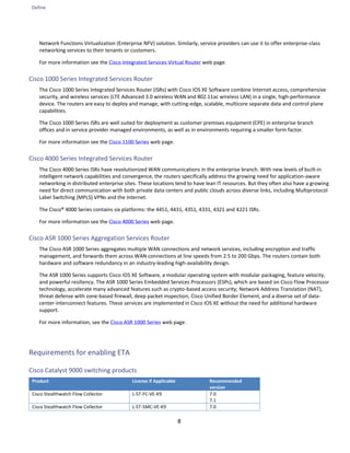 Define
8
Network Functions Virtualization (Enterprise NFV) solution. Similarly, service providers can use it to offer enterprise-class
networking services to their tenants or customers.
For more information see the Cisco Integrated Services Virtual Router web page.
Cisco 1000 Series Integrated Services Router
The Cisco 1000 Series Integrated Services Router (ISRs) with Cisco IOS XE Software combine Internet access, comprehensive
security, and wireless services (LTE Advanced 3.0 wireless WAN and 802.11ac wireless LAN) in a single, high-performance
device. The routers are easy to deploy and manage, with cutting-edge, scalable, multicore separate data and control plane
capabilities.
The Cisco 1000 Series ISRs are well suited for deployment as customer premises equipment (CPE) in enterprise branch
offices and in service provider managed environments, as well as in environments requiring a smaller form factor.
For more information see the Cisco 1100 Series web page.
Cisco 4000 Series Integrated Services Router
The Cisco 4000 Series ISRs have revolutionized WAN communications in the enterprise branch. With new levels of built-in
intelligent network capabilities and convergence, the routers specifically address the growing need for application-aware
networking in distributed enterprise sites. These locations tend to have lean IT resources. But they often also have a growing
need for direct communication with both private data centers and public clouds across diverse links, including Multiprotocol
Label Switching (MPLS) VPNs and the Internet.
The Cisco® 4000 Series contains six platforms: the 4451, 4431, 4351, 4331, 4321 and 4221 ISRs.
For more information see the Cisco 4000 Series web page.
Cisco ASR 1000 Series Aggregation Services Router
The Cisco ASR 1000 Series aggregates multiple WAN connections and network services, including encryption and traffic
management, and forwards them across WAN connections at line speeds from 2.5 to 200 Gbps. The routers contain both
hardware and software redundancy in an industry-leading high-availability design.
The ASR 1000 Series supports Cisco IOS XE Software, a modular operating system with modular packaging, feature velocity,
and powerful resiliency. The ASR 1000 Series Embedded Services Processors (ESPs), which are based on Cisco Flow Processor
technology, accelerate many advanced features such as crypto-based access security; Network Address Translation (NAT),
threat defense with zone-based firewall, deep packet inspection, Cisco Unified Border Element, and a diverse set of data-
center-interconnect features. These services are implemented in Cisco IOS XE without the need for additional hardware
support.
For more information, see the Cisco ASR 1000 Series web page.
Requirements for enabling ETA
Cisco Catalyst 9000 switching products
Product License if Applicable Recommended
version
Cisco Stealthwatch Flow Collector L-ST-FC-VE-K9 7.0
7.1
Cisco Stealthwatch Flow Collector L-ST-SMC-VE-K9 7.0
 
