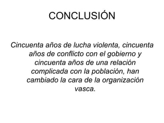 CONCLUSIÓN Cincuenta años de lucha violenta, cincuenta años de conflicto con el gobierno y cincuenta años de una relación complicada con la población, han cambiado la cara de la organización vasca.