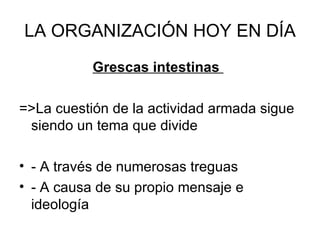 LA ORGANIZACIÓN HOY EN DÍA Grescas intestinas  =>La cuestión de la actividad armada sigue siendo un tema que divide - A través de numerosas treguas - A causa de su propio mensaje e ideología  