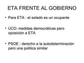 ETA FRENTE AL GOBIERNO Para ETA : el estado es un ocupante UCD: medidas democráticas pero oposición a ETA PSOE : derecho a la autodeterminación pero una política similar