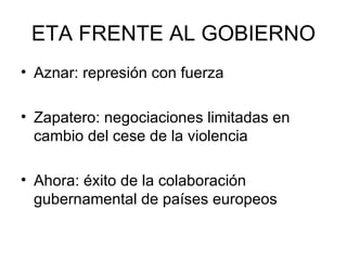 ETA FRENTE AL GOBIERNO Aznar: represión con fuerza Zapatero: negociaciones limitadas en cambio del cese de la violencia Ahora: éxito de la colaboración gubernamental de países europeos