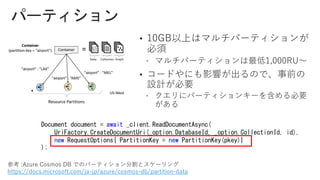 •
•
Document document = await _client.ReadDocumentAsync(
UriFactory.CreateDocumentUri(_option.DatabaseId, _option.CollectionId, id),
new RequestOptions{ PartitionKey = new PartitionKey(pkey)}
);
参考 :Azure Cosmos DB でのパーティション分割とスケーリング
https://docs.microsoft.com/ja-jp/azure/cosmos-db/partition-data
 