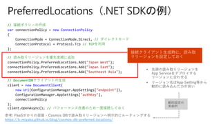 // 接続ポリシーの作成
var connectionPolicy = new ConnectionPolicy
{
ConnectionMode = ConnectionMode.Direct, // ダイレクトモード
ConnectionProtocol = Protocol.Tcp // TCPを利用
};
// 読み取りリージョンを優先度順に追加
connectionPolicy.PreferredLocations.Add("Japan West");
connectionPolicy.PreferredLocations.Add("Japan East");
connectionPolicy.PreferredLocations.Add("Southeast Asia");
// DocumentDBクライアントの生成
client = new DocumentClient(
new Uri(ConfigurationManager.AppSettings["endpoint"]),
ConfigurationManager.AppSettings["authKey"],
connectionPolicy
);
client.OpenAsync(); // パフォーマンス改善のため一度接続しておく
接続クライアント生成時に、読み取
りリージョンを設定しておく
参考: PaaSがかりの部屋 - Cosmos DBで読み取りリージョンへ明示的にルーティングする
https://k-miyake.github.io/blog/cosmos-db-preferred-locations/
動的設定の
実装例
 