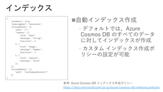 
﹣
﹣
https://docs.microsoft.com/ja-jp/azure/cosmos-db/indexing-policies
{
"automatic": true,
"indexingMode": "Consistent",
"includedPaths": [{
"path": "/*",
"indexes": [{
"kind": "Hash",
"dataType": "String",
"precision": -1
}, {
"kind": "Range",
"dataType": "Number",
"precision": -1
}, {
"kind": "Spatial",
"dataType": "Point"
}]
}],
"excludedPaths": [{
"path": "/nonIndexedContent/*"
}]
}
 
