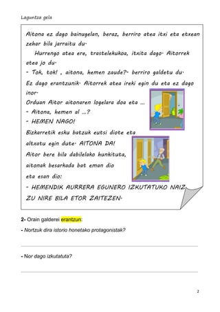 Laguntza gela


  Aitona ez dago bainugelan, beraz, berriro atea itxi eta etxean
  zehar bila jarraitu du.
     Hurrengo atea ere, trastelekukoa, itxita dago. Aitorrek
  atea jo du.
  - Tok, tok! , aitona, hemen zaude?- berriro galdetu du.
  Ez dago erantzunik. Aitorrek atea ireki egin du eta ez dago
  inor.
  Orduan Aitor aitonaren logelara doa eta …
  - Aitona, hemen al …?
  - HEMEN NAGO!
  Bizkarretik esku batzuk eutsi diote eta
  altxatu egin dute. AITONA DA!
  Aitor bere bila dabilelako hunkituta,
  aitonak besarkada bat eman dio
  eta esan dio:
  - HEMENDIK AURRERA EGUNERO IZKUTATUKO NAIZ
  ZU NIRE BILA ETOR ZAITEZEN.


2- Orain galderei erantzun:

- Nortzuk dira istorio honetako protagonistak?




- Nor dago izkutatuta?




                                                                2
 