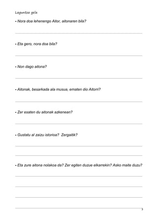 Laguntza gela

- Nora doa lehenengo Aitor, aitonaren bila?




- Eta gero, nora doa bila?




- Non dago aitona?




- Aitonak, besarkada ala musua, ematen dio Aitorri?




- Zer esaten du aitonak azkenean?




- Gustatu al zaizu istorioa? Zergaitik?




- Eta zure aitona nolakoa da? Zer egiten duzue elkarrekin? Asko maite duzu?




                                                                          3
 