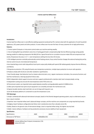 1 A Series Reflow Oven Products Introduction| ETA
www.smt11.com
Full SMT Solution
A Series Lead Free Reflow Oven
Introduction:
A series lead-free reflow oven is cost-effective welding equipment produced by ETA, mainly to deal with the application of small household
appliances, LED, power panels and other products. A series reflow oven has won the favor of many customers for its high performance.
Features:
1. Control system:Computer or Instrument control,make sure machine working steadily.
2. Hot air heating:Both top and bottom zones hot air heating,good heater compensatory,High thermal efficiency,energy saving,speedy
heating,suitable for soldering components like BGA,CSP etc. Special forced hot air circulation structure makes PCB and components heat
evenly, Temperature Accuracy ± 1.5 ℃, room temperature settling time less than 20 minutes.
3. PID intelligent precision controller,automatically control heating volume, fuzzy control function changes the external heating fast,and by
internal control ensures more balanced temperature.
4.Use imported big current solid relay,without touch point output,safe,reliable,with special SSR radiator,greatly improve thermal efficiency
and lifetime.
5.Temperature protection: ETA using third-party over-temperature protection, multiple layers protection to ensure safe operation.
6.Products comply with CE,CCC,UL and other standard or specifications.
7.User-friendly design: fault detection (such as heaters abnormal alarm, etc.), regular maintenance reminders, the economy functions and
tool-free maintenance, reducing equipment failure rates.
8.With independent wheel support structure and even support,combined with a stainless steel mesh conveyor,steady running.
9.Independent cooling area ensures the low temperature when PCB comes out.
10.Transmission system use imported motors,speed adjuster,smoothly running,adjustable speed at 0-2000mm/min.
11.Main parts:Imported main parts ensure equipment runs smoothly and lower the maintenance cost.
12.Special durable stainless steel mesh belt, not out of shape with long term use.
13.On the Windows platform,it’s convenient to save the temperature curve.
TOP Advantage:
1.Simple: combined with advanced international concepts, based on the Oriental-designed operating system, easy to understand, easy to
learn, easy to maintain.
2.Expertise: learn imported reflow oven’s advanced design concepts, and the machine core components are using imported top brands.
3.Hedging: Import hardware configuration,low failure rate in production,more than a decade service life.
4.Safety: Based on the general rules of international design, close to imported reflow rating, the highest security level.
5.Stable: mature software, hardware and top production processes ensures stability of each equipment.
Specification:
Specifications A600 A600D A800 A800D
Dimension (L*W*H)mm 3400x800x1350 4150x850x1350
 