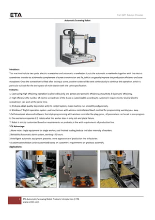 1 ETA Automatic Screwing Robot Products Introduction | ETA
www.smt11.com
Full SMT Solution Provider
Automatic Screwing Robot
Introduce：
This machine include two parts: electric screwdriver and automatic screwfeeder.It puts the automatic screwfeeder together with the electric
screwdriver in order to achieve the complement of screw transmission and fix, which can greatly improve the production efficiency and save
manpower. Once the screwdriver is lifted after locking a screw, another screw will be sent continuously to continue the operation, which is
particular suitable for the work piece of multi-station with the same specification.
Features：
1. Cost saving:High-efficiency operation is achieved by only one person.one person's efficiency amounts to 3-5 persons' efficiency.
2. High efficiency:the number of electric screwdriver of the Z axis is customizable according to customers' requirements. Several electric
screwdrivers can work at the same time.
3. X,Y,Z,axis adopt quality step motor with it's contorl system, make machine run smoothly and precisely .
4. Windows 7 English operation system ,use touchscreen with wireless controllerand teach method for programming ,working very easy .
5.Self-developed advanced software, fool-style programming with wireless controller like play game , all parameters can be set in one program.
6. One worker can operate 2-3 robots.what this worker does is only pick and place fixture.
7. Robot is strictly customized based on requirements on products,in line with requirements of production line.
TOP Advantage:
1.More relax: single equipment for single worker, Just finished loading,Reduce the labor intensity of workers.
2.Reliability:Automatic alarm system, working >20 hours.
3.Iintelligent automatic equipment presents a new appearance of production line in factories.
4.Customization:Robot can be customized based on customers' requirements on products assembly.
Applications:
 