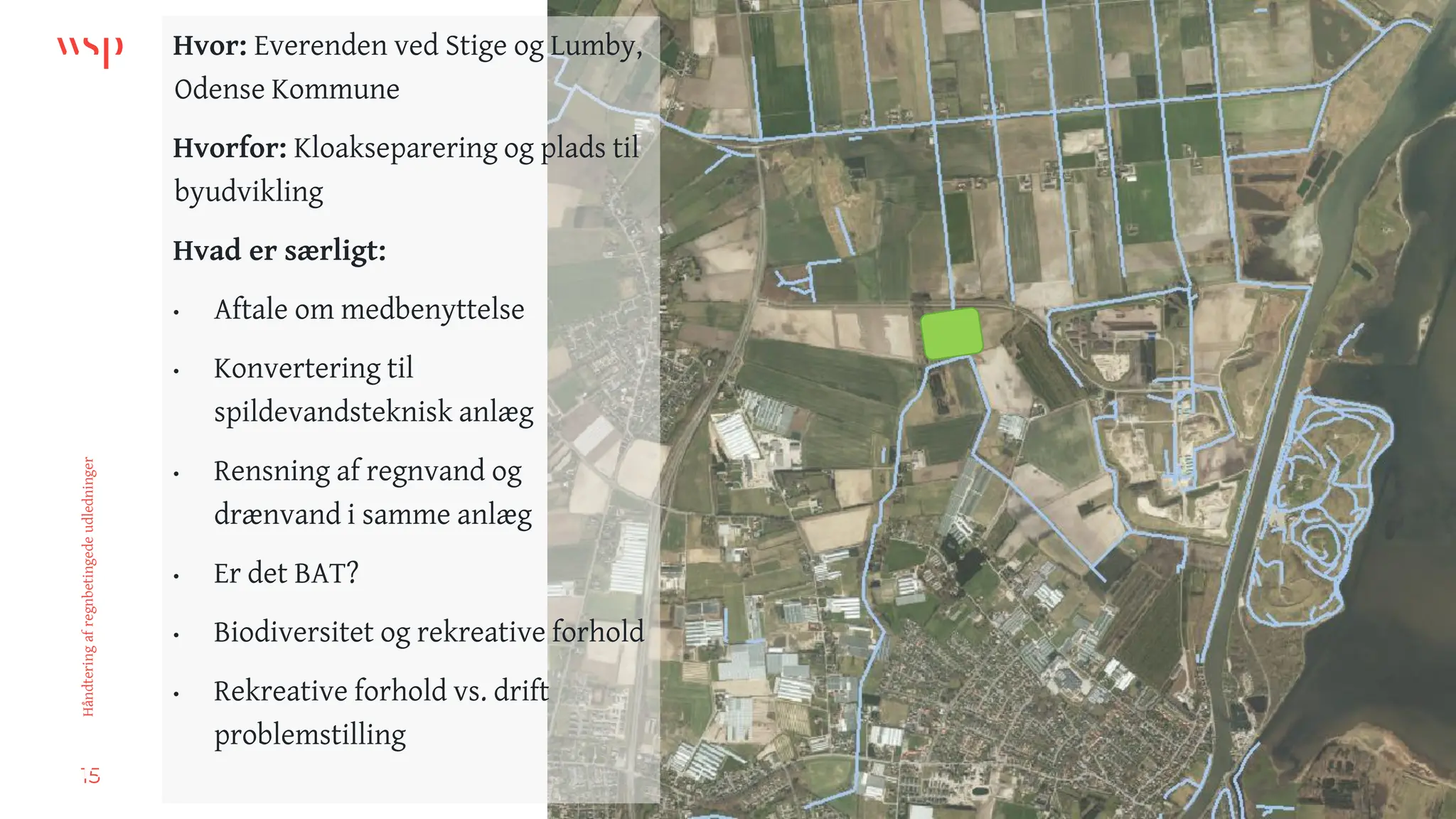 15
Håndtering
af
regnbetingede
udledninger
Hvor: Everenden ved Stige og Lumby,
Odense Kommune
Hvorfor: Kloakseparering og plads til
byudvikling
Hvad er særligt:
• Aftale om medbenyttelse
• Konvertering til
spildevandsteknisk anlæg
• Rensning af regnvand og
drænvand i samme anlæg
• Er det BAT?
• Biodiversitet og rekreative forhold
• Rekreative forhold vs. drift
problemstilling
15
 
