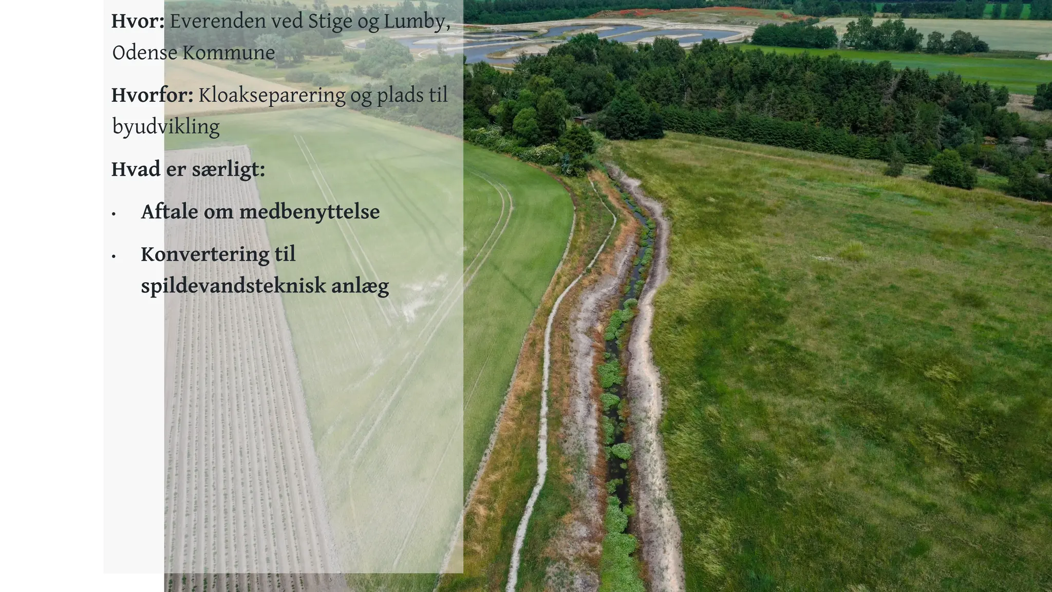 16
Hvor: Everenden ved Stige og Lumby,
Odense Kommune
Hvorfor: Kloakseparering og plads til
byudvikling
Hvad er særligt:
• Aftale om medbenyttelse
• Konvertering til
spildevandsteknisk anlæg
 