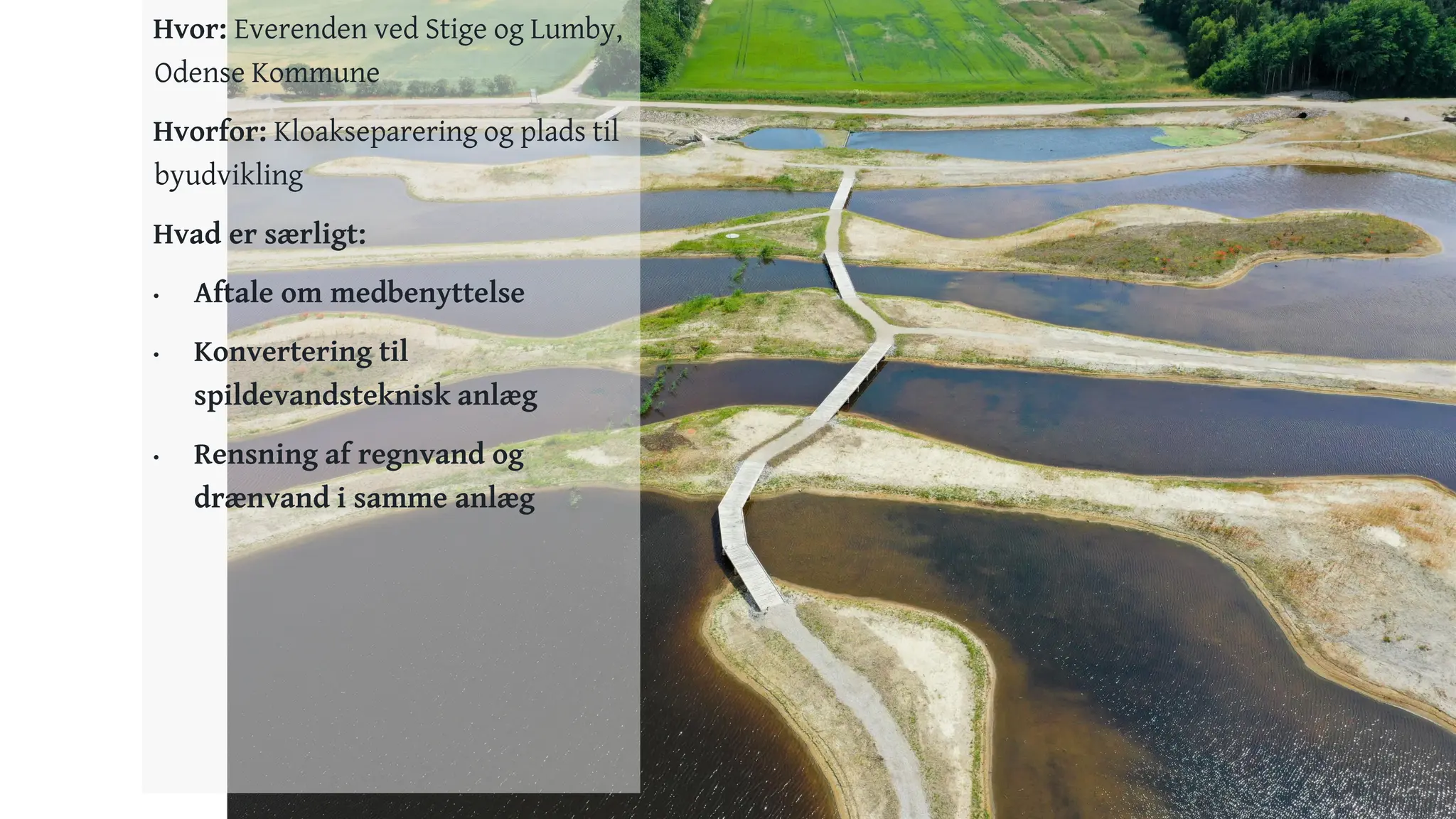 17
Hvor: Everenden ved Stige og Lumby,
Odense Kommune
Hvorfor: Kloakseparering og plads til
byudvikling
Hvad er særligt:
• Aftale om medbenyttelse
• Konvertering til
spildevandsteknisk anlæg
• Rensning af regnvand og
drænvand i samme anlæg
 