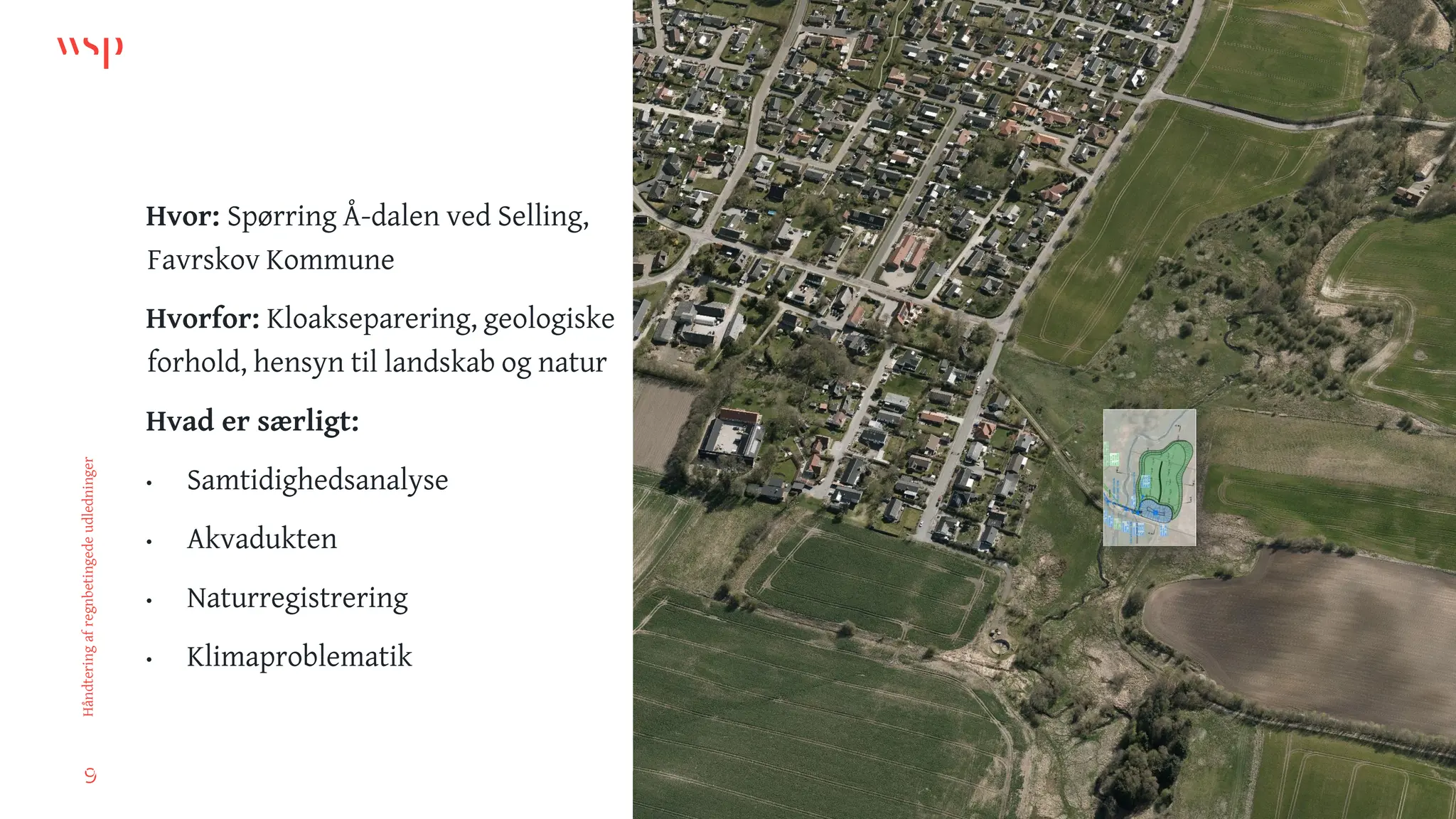 9
Håndtering
af
regnbetingede
udledninger
Hvor: Spørring Å-dalen ved Selling,
Favrskov Kommune
Hvorfor: Kloakseparering, geologiske
forhold, hensyn til landskab og natur
Hvad er særligt:
• Samtidighedsanalyse
• Akvadukten
• Naturregistrering
• Klimaproblematik
9
 