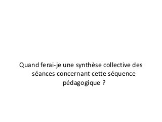 Quand ferai-je une synthèse collective des
séances concernant cette séquence
pédagogique ?
 