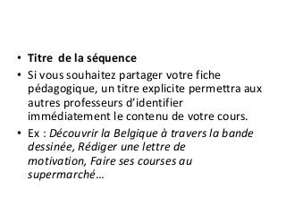 • Titre de la séquence
• Si vous souhaitez partager votre fiche
pédagogique, un titre explicite permettra aux
autres professeurs d’identifier
immédiatement le contenu de votre cours.
• Ex : Découvrir la Belgique à travers la bande
dessinée, Rédiger une lettre de
motivation, Faire ses courses au
supermarché…
 