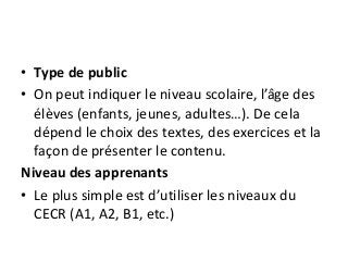 • Type de public
• On peut indiquer le niveau scolaire, l’âge des
élèves (enfants, jeunes, adultes…). De cela
dépend le choix des textes, des exercices et la
façon de présenter le contenu.
Niveau des apprenants
• Le plus simple est d’utiliser les niveaux du
CECR (A1, A2, B1, etc.)
 