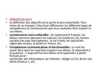 • Objectifs du cours
• La définition des objectifs est la partie la plus importante. Pour
éviter de se tromper, il faut bien différencier les différents types de
compétences et connaissances que vous souhaitez faire acquérir à
vos élèves.
• connaissances socio-culturelles : en apprenant le français, les
élèves vont ainsi découvrir les cultures, les traditions, les normes
sociales des pays francophones : la vie à Haïti, les spécialités
régionales suisses, la laïcité en France, etc.
• Compétences communicatives et fonctionnelles : ce sont les
savoir-faire que l’on veut faire acquérir aux élèves. Ils répondent à
la question : « Aujourd’hui mes élèves vont apprendre à parler
français pour :
rechercher des informations sur Internet, rédiger un CV, écrire une
lettre d’amour », etc.
 