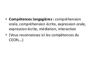 • Compétences langagières : compréhension
orale, compréhension écrite, expression orale,
expression écrite, médiation, interaction
• (Vous reconnaissez ici les compétences du
CECRL…)
 