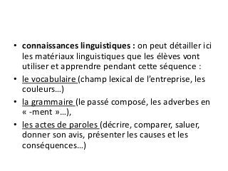• connaissances linguistiques : on peut détailler ici
les matériaux linguistiques que les élèves vont
utiliser et apprendre pendant cette séquence :
• le vocabulaire (champ lexical de l’entreprise, les
couleurs…)
• la grammaire (le passé composé, les adverbes en
« -ment »…),
• les actes de paroles (décrire, comparer, saluer,
donner son avis, présenter les causes et les
conséquences…)
 