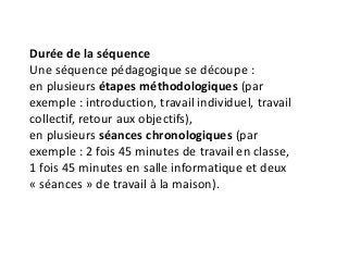Durée de la séquence
Une séquence pédagogique se découpe :
en plusieurs étapes méthodologiques (par
exemple : introduction, travail individuel, travail
collectif, retour aux objectifs),
en plusieurs séances chronologiques (par
exemple : 2 fois 45 minutes de travail en classe,
1 fois 45 minutes en salle informatique et deux
« séances » de travail à la maison).
 
