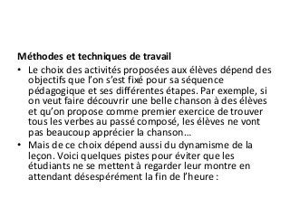Méthodes et techniques de travail
• Le choix des activités proposées aux élèves dépend des
objectifs que l’on s’est fixé pour sa séquence
pédagogique et ses différentes étapes. Par exemple, si
on veut faire découvrir une belle chanson à des élèves
et qu’on propose comme premier exercice de trouver
tous les verbes au passé composé, les élèves ne vont
pas beaucoup apprécier la chanson…
• Mais de ce choix dépend aussi du dynamisme de la
leçon. Voici quelques pistes pour éviter que les
étudiants ne se mettent à regarder leur montre en
attendant désespérément la fin de l’heure :
 