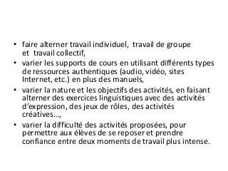 • faire alterner travail individuel, travail de groupe
et travail collectif,
• varier les supports de cours en utilisant différents types
de ressources authentiques (audio, vidéo, sites
Internet, etc.) en plus des manuels,
• varier la nature et les objectifs des activités, en faisant
alterner des exercices linguistiques avec des activités
d’expression, des jeux de rôles, des activités
créatives…,
• varier la difficulté des activités proposées, pour
permettre aux élèves de se reposer et prendre
confiance entre deux moments de travail plus intense.
 