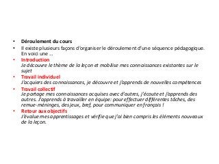 • Déroulement du cours
• Il existe plusieurs façons d’organiser le déroulement d’une séquence pédagogique.
En voici une …
• Introduction
Je découvre le thème de la leçon et mobilise mes connaissances existantes sur le
sujet
• Travail individuel
J’acquiers des connaissances, je découvre et j’apprends de nouvelles compétences
• Travail collectif
Je partage mes connaissances acquises avec d’autres, j’écoute et j’apprends des
autres. J’apprends à travailler en équipe: pour effectuer différentes tâches, des
remue-méninges, des jeux, bref, pour communiquer en français !
• Retour aux objectifs
J’évalue mes apprentissages et vérifie que j’ai bien compris les éléments nouveaux
de la leçon.
 