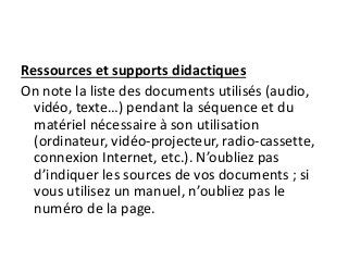 Ressources et supports didactiques
On note la liste des documents utilisés (audio,
vidéo, texte…) pendant la séquence et du
matériel nécessaire à son utilisation
(ordinateur, vidéo-projecteur, radio-cassette,
connexion Internet, etc.). N’oubliez pas
d’indiquer les sources de vos documents ; si
vous utilisez un manuel, n’oubliez pas le
numéro de la page.
 