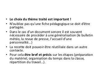 • Le choix du thème traité est important !
• N’oubliez pas qu’une fiche pédagogique se doit d’être
partagée.
• Dans le cas d'un document sonore il est souvent
nécessaire de procéder à une généralisation (le bulletin
météo, la revue de presse, l'accueil d'une
personnalité…)
• La recette doit pouvoir être réutilisée dans un autre
contexte.
• Pour cela être bref et précis sur les étapes (préparation
du matériel, organisation du temps dans la classe,
répartition du travail…).
 