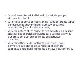 • faire alterner travail individuel, travail de groupe
et travail collectif,
• varier les supports de cours en utilisant différents types
de ressources authentiques (audio, vidéo, sites
Internet, etc.) en plus des manuels,
• varier la nature et les objectifs des activités, en faisant
alterner des exercices linguistiques avec des activités
d’expression, des jeux de rôles, des activités
créatives…,
• varier la difficulté des activités proposées, pour
permettre aux élèves de se reposer et prendre
confiance entre deux moments de travail plus intense.
 