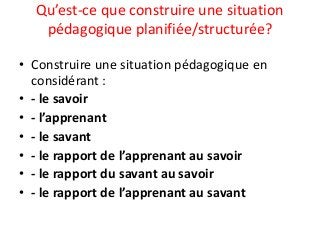 Qu’est-ce que construire une situation
pédagogique planifiée/structurée?
• Construire une situation pédagogique en
considérant :
• - le savoir
• - l’apprenant
• - le savant
• - le rapport de l’apprenant au savoir
• - le rapport du savant au savoir
• - le rapport de l’apprenant au savant
 