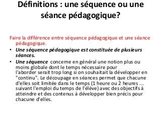 Définitions : une séquence ou une
séance pédagogique?
Faire la différence entre séquence pédagogique et une séance
pédagogique.
• Une séquence pédagogique est constituée de plusieurs
séances.
• Une séquence concerne en général une notion plus ou
moins globale dont le temps nécessaire pour
l'aborder serait trop long si on souhaitait la développer en
"continu". Le découpage en séances permet que chacune
d'elles soit limitée dans le temps (1 heure ou 2 heures ...
suivant l'emploi du temps de l'élève) avec des objectifs à
atteindre et des contenus à développer bien précis pour
chacune d'elles.
 