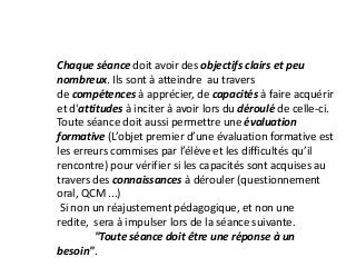 Chaque séance doit avoir des objectifs clairs et peu
nombreux. Ils sont à atteindre au travers
de compétences à apprécier, de capacités à faire acquérir
et d'attitudes à inciter à avoir lors du déroulé de celle-ci.
Toute séance doit aussi permettre une évaluation
formative (L’objet premier d’une évaluation formative est
les erreurs commises par l’élève et les difficultés qu’il
rencontre) pour vérifier si les capacités sont acquises au
travers des connaissances à dérouler (questionnement
oral, QCM ...)
Si non un réajustement pédagogique, et non une
redite, sera à impulser lors de la séance suivante.
"Toute séance doit être une réponse à un
besoin".
 