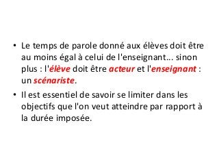 • Le temps de parole donné aux élèves doit être
au moins égal à celui de l'enseignant... sinon
plus : l'élève doit être acteur et l'enseignant :
un scénariste.
• Il est essentiel de savoir se limiter dans les
objectifs que l'on veut atteindre par rapport à
la durée imposée.
 