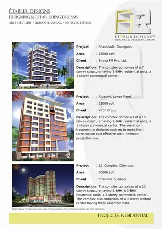  
 




                                                                                    Project                 : Shashikala, Goregaon.

                                                                                    Area                    : 25000 sqft

                                                                                    Client                  : Siroya FM Pvt. Ltd.

                                                                                    Description : The complex comprises of a 7
                                                                                    storey structure having 2-BHK residential units, a
                                                                                    1 storey commercial center.




                                                                                    Project                 : Athashri, Lower Parel.

                                                                                    Area                    : 25000 sqft

                                                                                    Client                  : Kiron Group.

                                                                                    Description : The complex comprises of a 10
                                                                                    storey structure having 2-BHK residential units, a
                                                                                    1 storey commercial center. The elevation
                                                                                    treatment is designed such as to make the
                                                                                    construction cost effective with minimum
                                                                                    projection line.




                                                                                    Project                 : J.J. Complex, Chembur.

                                                                                    Area                    : 80000 sqft

                                                                                    Client                  : Charisma Builders

                                                                                    Description : The complex comprises of a 20
                                                                                    storey structure having 2-BHK & 3-BHK
                                                                                    residential units, a 3 storey commercial center.
                                                                                    The complex also comprises of a 3 storey welfare
                                                                                    center having three assembly halls.
    Établir Designs Principals have been a part of these projects in their professional apacity with other organization.



                                                                                                               PROJECTS: residential
 