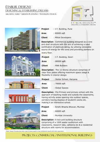  
 




                                                                       Project                 : I.T. Building, Pune

                                                                       Area                    : 80000 sqft

                                                                       Client                  : Mittal Developers

                                                                       Description : Commercial building designed as a core
                                                                       and shell structure with the aim of achieving a Leed
                                                                       certification of platinum rating, by utilizing renewable
                                                                       source of energy for the cores and providing planters on
                                                                       every floor.

                                                                       Project                  : I.T. Building, Sewri

                                                                       Area                     : 80000 sqft

                                                                       Client                   : RNA Builders

                                                                       Description : The 12 Storey structure comprises of
                                                                       clear floor plates offering maximum space usage &
                                                                       flexibility in interior design.

                                                                       Project                  : Stellar School, Haryana.

                                                                       Area                     : 70000 sqft

                                                                       Client                   : Global Spaces

                                                                       Description : Pre-Primary and primary school with the
                                                                       approach of teaching inside and outside the classrooms,
                                                                       having activity areas opening into outdoor spaces,
                                                                       corridors having displays of student’s works etc.
                                                                       making it an interactive school. 

                                                                       Project                  : Sindhi Bhasha Bhavan, Mumbai

                                                                       Area                     : 60000 sqft

                                                                       Client                   : Mumbai University

                                                                       Description : A two-unit building structure
                                                                       comprising of a 1000 seater auditorium with
                                                                       classrooms, research labs, cafeteria etc & a residential
                                                                       structure with rooms for accommodation.
Établir Designs Principals have been a part of these projects in their professional capacity with other organization.



                                PROJECTS: COMMERCIAL / institutional buildings
 