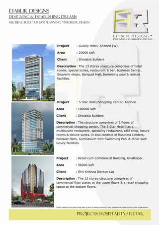  
 




     Project                 : Luxury Hotel, Andheri (W).

     Area                    : 20000 sqft

     Client                  : Dholakia Builders

     Description : The 13 storey structure comprises of hotel
     rooms, special suites, restaurant & bar, Business Center,
     Souvenir shops, Banquet Hall, Swimming pool & related
     facilities.




     Project                 : 5 Star Hotel/Shopping Center, Andheri.

    Area                    : 100000 sqft

    Client                  : Dholakia Builders

    Description : The structure comprises of 2 floors of
    commercial shopping center. The 5 Star Hotel has a
    multicusine restaurant, speciality restaurant, café shop, luxury
    rooms & deluxe suites. It also consists of Business Centers,
    Banquet Halls, Gymnasium with Swimming Pool & other such
    luxury facilities.




    Project                 : Retail cum Commercial Building, Ghatkopar.

    Area                    : 96000 sqft

    Client                  : Shri Krishna Devkon Ltd

    Description : The 12 storey structure comprises of
    commercial floor plates at the upper floors & a retail shopping
    space at the bottom floors.




    Établir Designs Principals have been a part of these projects in their professional capacity with other organization.



                              PROJECTS: hospitality / retail
 