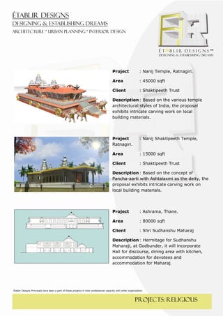  
 




                                                                                         Project                 : Nanij Temple, Ratnagiri.

                                                                                         Area                    : 45000 sqft

                                                                                         Client                  : Shaktipeeth Trust

                                                                                         Description : Based on the various temple
                                                                                         architectural styles of India, the proposal
                                                                                         exhibits intricate carving work on local
                                                                                         building materials.




                                                                                         Project                 : Nanij Shaktipeeth Temple,
                                                                                         Ratnagiri.

                                                                                         Area                    : 15000 sqft

                                                                                         Client                  : Shaktipeeth Trust

                                                                                         Description : Based on the concept of
                                                                                         Pancha-aarti with Ashtalaxmi as the deity, the
                                                                                         proposal exhibits intricate carving work on
                                                                                         local building materials.




                                                                                         Project                 : Ashrama, Thane.

                                                                                         Area                    : 80000 sqft

                                                                                         Client                  : Shri Sudhanshu Maharaj

                                                                                         Description : Hermitage for Sudhanshu
                                                                                         Maharaji, at Godbunder, it will incorporate
                                                                                         Hall for discourse, dining area with kitchen,
                                                                                         accommodation for devotees and
                                                                                         accommodation for Maharaj.  

 

 
Établir Designs Principals have been a part of these projects in their professional capacity with other organization.



                                                                                                             PROJECTS: religious
 