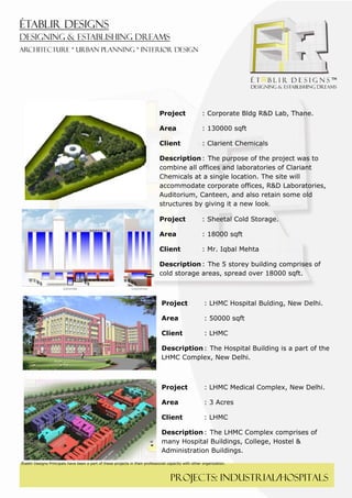  
 




                                                                               Project                 : Corporate Bldg R&D Lab, Thane.

                                                                               Area                    : 130000 sqft

                                                                               Client                  : Clarient Chemicals

                                                                               Description : The purpose of the project was to
                                                                               combine all offices and laboratories of Clariant
                                                                               Chemicals at a single location. The site will
                                                                               accommodate corporate offices, R&D Laboratories,
                                                                               Auditorium, Canteen, and also retain some old
                                                                               structures by giving it a new look. 

                                                                               Project                 : Sheetal Cold Storage. 

                                                                               Area                    : 18000 sqft

                                                                               Client                  : Mr. Iqbal Mehta

                                                                               Description : The 5 storey building comprises of
                                                                               cold storage areas, spread over 18000 sqft.



                                                                                Project                 : LHMC Hospital Bulding, New Delhi. 

                                                                                Area                    : 50000 sqft

                                                                                Client                  : LHMC

                                                                                Description : The Hospital Building is a part of the
                                                                                LHMC Complex, New Delhi.



                                                                                Project                 : LHMC Medical Complex, New Delhi. 

                                                                                Area                    : 3 Acres

                                                                                Client                  : LHMC

                                                                                Description : The LHMC Complex comprises of
                                                                                many Hospital Buildings, College, Hostel &
                                                                                Administration Buildings.
Établir Designs Principals have been a part of these projects in their professional capacity with other organization.



                                                                                     PROJECTS: industrial/HOSPITALS
 