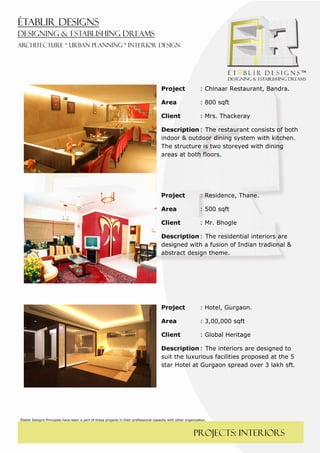  
 




                                                                                        Project                  : Chinaar Restaurant, Bandra.

                                                                                        Area                     : 800 sqft

                                                                                        Client                   : Mrs. Thackeray

                                                                                        Description : The restaurant consists of both
                                                                                        indoor & outdoor dining system with kitchen.
                                                                                        The structure is two storeyed with dining
                                                                                        areas at both floors.

                                                                                         



                                                                                        Project                  : Residence, Thane.

                                                                                        Area                     : 500 sqft

                                                                                        Client                   : Mr. Bhogle

                                                                                        Description : The residential interiors are
                                                                                        designed with a fusion of Indian tradional &
                                                                                        abstract design theme.

                                                                                          




                                                                                        Project                  : Hotel, Gurgaon.

                                                                                        Area                     : 3,00,000 sqft

                                                                                        Client                   : Global Heritage

                                                                                        Description : The interiors are designed to
                                                                                        suit the luxurious facilities proposed at the 5
                                                                                        star Hotel at Gurgaon spread over 3 lakh sft.




Établir Designs Principals have been a part of these projects in their professional capacity with other organization.



                                                                                                             PROJECTS: interiors
 