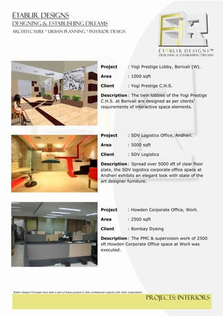  
 




                                                                              Project                  : Yogi Prestige Lobby, Borivali (W).

                                                                              Area                     : 1000 sqft

                                                                              Client                   : Yogi Prestige C.H.S.

                                                                              Description : The twin lobbies of the Yogi Prestige
                                                                              C.H.S. at Borivali are designed as per clients’
                                                                              requirements of interactive space elements.




                                                                              Project                  : SDV Logistics Office, Andheri.

                                                                              Area                     : 5000 sqft

                                                                              Client                   : SDV Logistics

                                                                              Description : Spread over 5000 sft of clear floor
                                                                              plate, the SDV logistics corporate office space at
                                                                              Andheri exhibits an elegant look with state of the
                                                                              art designer furniture.




                                                                              Project                  : Howden Corporate Office, Worli.

                                                                              Area                     : 2500 sqft

                                                                              Client                   : Bombay Dyeing

                                                                              Description : The PMC & supervision work of 2500
                                                                              sft Howden Corporate Office space at Worli was
                                                                              executed.




Établir Designs Principals have been a part of these projects in their professional capacity with other organization.

                                                                                                                        PROJECTS: interiors
 