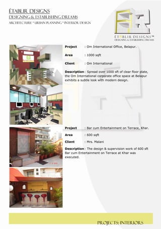  
 




    Project      : Om International Office, Belapur.

    Area         : 1000 sqft

    Client       : Om International

    Description : Spread over 1000 sft of clear floor plate,
    the Om International corporate office space at Belapur
    exhibits a subtle look with modern design.




    Project      : Bar cum Entertainment on Terrace, Khar.

    Area         : 600 sqft

    Client       : Mrs. Malani

    Description : The design & supervision work of 600 sft
    Bar cum Entertainment on Terrace at Khar was
    executed.




                         PROJECTS: interiors
 