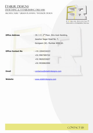  
 




Office Address      : 35 / 17, 2nd Floor, Shiv Kutir Building,

                     Jawahar Nagar Road No. 7,

                     Goregaon (W). Mumbai 4000 62.



Office Contact No   : +91 2264216223

                     +91 9967385722

                     +91 9820253657

                     +91 9930863990



Email               : contactus@etablirdesigns.com



Website             : www.etablirdesigns.com




                                                             Contact us
 