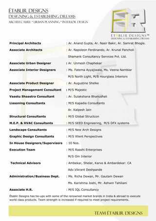  
 




Principal Architects                     : Ar. Anand Gupta, Ar. Nasir Bakir, Ar. Samrat Bhogle.

Associate Architects                     : Ar. Napoleon Ferdinando, Ar. Krunal Pancholi

                                          Shamank Consultancy Services Pvt. Ltd.

Associate Urban Designer                 : Ar. Unmesh Chaphekar

Associate Interior Designers             : Ms. Fatema Ayyajiwala, Ms. Veena Nambiar

                                          M/S North Light, M/S Hourglass Interiors

Associate Product Designer               : Ar. Augustine Shelke

Project Management Consultant            : M/S Majestic

Vaastu Shaastra Consultant               : Ar. Sulakshana Bhanushali

Liasoning Consultants                    : M/S Kapadia Consultants

                                          Ar. Kalpesh Jain

Structural Consultants                   : M/S Global Structcon

M.E.P. & HVAC Consultants                : M/S SEED Engineering, M/S DFX systems

Landscape Consultants                    : M/S New Arch Designs

Graphic Design Consultants               : M/S Xllent Perspectives

In House Designers/Supervisors           : 10 Nos.

Execution Team                           : M/S Raashi Enterprises

                                          M/S Om Interior

    Technical Advisors                   : Ambekar, Shelar, Karve & Ambardekar: CA

                                          Adv.Vikrant Deshpande

Administration/Business Dept.            : Ms. Richa Dewan, Mr. Gautam Dewan

                                          Ms. Karishma Joshi, Mr. Ashwin Tahiliani

Associate H.R.                           : M/S IQL Consultancy

Établir Designs has tie-ups with some of the renowned market brands in India & abroad to execute
world class products. Team strength is increased if required to meet project requirements.




                                                              Team Établir designs
 