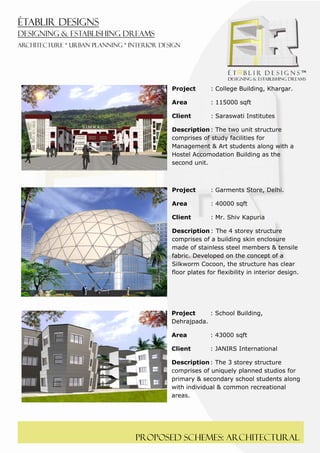  
 




          Project       : College Building, Khargar.

          Area          : 115000 sqft

          Client        : Saraswati Institutes

          Description : The two unit structure
          comprises of study facilities for
          Management & Art students along with a
          Hostel Accomodation Building as the
          second unit.



          Project       : Garments Store, Delhi.

          Area          : 40000 sqft

          Client        : Mr. Shiv Kapuria

          Description : The 4 storey structure
          comprises of a building skin enclosure
          made of stainless steel members & tensile
          fabric. Developed on the concept of a
          Silkworm Cocoon, the structure has clear
          floor plates for flexibility in interior design.




          Project     : School Building,
          Dehrajpada.

          Area          : 43000 sqft

          Client        : JANIRS International

          Description : The 3 storey structure
          comprises of uniquely planned studios for
          primary & secondary school students along
          with individual & common recreational
          areas.




    Proposed schemes: architectural
 